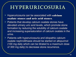 hyperuricosuriahyperuricosuria
 Hyperuricosuria can be associated withHyperuricosuria can be associated with calciumcalcium
oxalate stones and uric acid stonesoxalate stones and uric acid stones..
 Patients that develop calcium oxalate stones havePatients that develop calcium oxalate stones have
elevated urinary uric acid levels, which promote stoneelevated urinary uric acid levels, which promote stone
formation by reducing the solubility of calcium oxalateformation by reducing the solubility of calcium oxalate
and increasing supersaturation of calcium oxalate in theand increasing supersaturation of calcium oxalate in the
urine.urine.
 Patients with hyperuricosuria and idiopathic calciumPatients with hyperuricosuria and idiopathic calcium
oxalate nephrolithiasis should be started on allopurinoloxalate nephrolithiasis should be started on allopurinol
(100 mg daily which can be titrated to a maximum dose(100 mg daily which can be titrated to a maximum dose
of 300 mg daily) to decrease stone recurrence.of 300 mg daily) to decrease stone recurrence.
5959
 