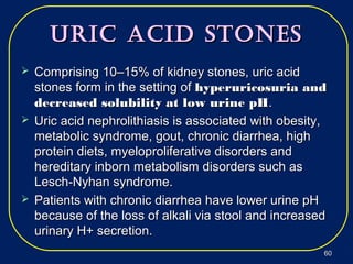 Uric Acid StoneSUric Acid StoneS
 Comprising 10–15% of kidney stones, uric acidComprising 10–15% of kidney stones, uric acid
stones form in the setting ofstones form in the setting of hyperuricosuria andhyperuricosuria and
decreased solubility at low urine pHdecreased solubility at low urine pH..
 Uric acid nephrolithiasis is associated with obesity,Uric acid nephrolithiasis is associated with obesity,
metabolic syndrome, gout, chronic diarrhea, highmetabolic syndrome, gout, chronic diarrhea, high
protein diets, myeloproliferative disorders andprotein diets, myeloproliferative disorders and
hereditary inborn metabolism disorders such ashereditary inborn metabolism disorders such as
Lesch-Nyhan syndrome.Lesch-Nyhan syndrome.
 Patients with chronic diarrhea have lower urine pHPatients with chronic diarrhea have lower urine pH
because of the loss of alkali via stool and increasedbecause of the loss of alkali via stool and increased
urinary H+ secretion.urinary H+ secretion.
6060
 