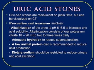 Uric Acid StoneSUric Acid StoneS
 Uric acid stones are radiolucent on plain films, but canUric acid stones are radiolucent on plain films, but can
be visualized on CT.be visualized on CT.
 Prevention and treatmentPrevention and treatment involves:involves:
-- AlkalinizationAlkalinization of the urine to pH 6–6.5 to increase uricof the urine to pH 6–6.5 to increase uric
acid solubility. Alkalinization consists of oral potassiumacid solubility. Alkalinization consists of oral potassium
citrate 10 – 20 mEq two to three times daily.citrate 10 – 20 mEq two to three times daily.
-- Adequate hydrationAdequate hydration to reduce supersaturation.to reduce supersaturation.
-- A low animal proteinA low animal protein diet is recommended to reducediet is recommended to reduce
acid production.acid production.
-- Dietary sodiumDietary sodium should be restricted to reduce urinaryshould be restricted to reduce urinary
uric acid excretion.uric acid excretion.
6161
 