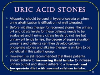 Uric Acid StoneSUric Acid StoneS
 Allopurinol should be used in hyperuricosuria or whenAllopurinol should be used in hyperuricosuria or when
urine alkalinization is difficult or not well tolerated.urine alkalinization is difficult or not well tolerated.
 Before initiating therapy for recurrent stones, the urinaryBefore initiating therapy for recurrent stones, the urinary
pH and citrate levels for these patients needs to bepH and citrate levels for these patients needs to be
evaluated and if urinary citrate levels do not rise butevaluated and if urinary citrate levels do not rise but
urinary pH tends to rise, the degree of supersaturationurinary pH tends to rise, the degree of supersaturation
worsens and patients can then develop calciumworsens and patients can then develop calcium
phosphate stones and alkaline therapy is unlikely to bephosphate stones and alkaline therapy is unlikely to be
beneficial in this patient group.beneficial in this patient group.
 However it is still recommended that these patientsHowever it is still recommended that these patients
should adhere toshould adhere to increasing fluid intakeincreasing fluid intake to increaseto increase
urinary output and should adhere tourinary output and should adhere to a low-salt anda low-salt and
low-protein diet with normal calcium intakelow-protein diet with normal calcium intake..
6262
 