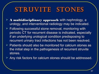 StrUvite StoneSStrUvite StoneS
 A multidisciplinary approachA multidisciplinary approach with nephrology, awith nephrology, a
urology, and interventional radiology may be indicated.urology, and interventional radiology may be indicated.
 Following successful stone removal, monitoring withFollowing successful stone removal, monitoring with
periodic CT for recurrent disease is indicated, especiallyperiodic CT for recurrent disease is indicated, especially
if an underlying urological condition predisposing toif an underlying urological condition predisposing to
recurrent urinary tract infections has not been resolved.recurrent urinary tract infections has not been resolved.
 Patients should also be monitored for calcium stones asPatients should also be monitored for calcium stones as
the initial step in the pathogenesis of recurrent struvitethe initial step in the pathogenesis of recurrent struvite
stones.stones.
 Any risk factors for calcium stones should be addressed.Any risk factors for calcium stones should be addressed.
6767
 