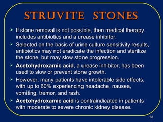 StrUvite StoneSStrUvite StoneS
 If stone removal is not possible, then medical therapyIf stone removal is not possible, then medical therapy
includes antibiotics and a urease inhibitor.includes antibiotics and a urease inhibitor.
 Selected on the basis of urine culture sensitivity results,Selected on the basis of urine culture sensitivity results,
antibiotics may not eradicate the infection and sterilizeantibiotics may not eradicate the infection and sterilize
the stone, but may slow stone progression.the stone, but may slow stone progression.
 Acetohydroxamic acidAcetohydroxamic acid, a urease inhibitor, has been, a urease inhibitor, has been
used to slow or prevent stone growth.used to slow or prevent stone growth.
 However, many patients have intolerable side effects,However, many patients have intolerable side effects,
with up to 60% experiencing headache, nausea,with up to 60% experiencing headache, nausea,
vomiting, tremor, and rash.vomiting, tremor, and rash.
 Acetohydroxamic acidAcetohydroxamic acid is contraindicated in patientsis contraindicated in patients
with moderate to severe chronic kidney disease.with moderate to severe chronic kidney disease.
6868
 
