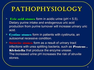 pathophysiologypathophysiology
 Uric acid stonesUric acid stones form in acidic urine (pH < 5.5).form in acidic urine (pH < 5.5).
Dietary purine intake and endogenous uric acidDietary purine intake and endogenous uric acid
production from purine turnover will increase urinary uricproduction from purine turnover will increase urinary uric
acid.acid.
 Cystine stonesCystine stones form in patients with cystinuria, anform in patients with cystinuria, an
autosomal recessive condition.autosomal recessive condition.
 Struvite stonesStruvite stones form as a result of urinary tractform as a result of urinary tract
infections with urea splitting bacteria, such asinfections with urea splitting bacteria, such as Proteus ,Proteus ,
KlebsiellaKlebsiella thatthat produce the enzyme urease.produce the enzyme urease.
The increased urine pH increases the risk of struviteThe increased urine pH increases the risk of struvite
stones.stones.
77
 