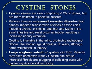 cyStine StoneScyStine StoneS
 Cystine stonesCystine stones are rare, comprising < 1% of stones, butare rare, comprising < 1% of stones, but
are more common in pediatric patients.are more common in pediatric patients.
 Patients have anPatients have an autosomal recessive disorderautosomal recessive disorder thatthat
causes impaired reabsorption of dibasic amino acidscauses impaired reabsorption of dibasic amino acids
including cystine, ornithine, arginine, and lysine in theincluding cystine, ornithine, arginine, and lysine in the
small intestine and renal proximal tubule, resulting insmall intestine and renal proximal tubule, resulting in
increased urinary excretion.increased urinary excretion.
 Cystine is insoluble in the urine, producing radiopaqueCystine is insoluble in the urine, producing radiopaque
Stones The median age at onset is 12 years, althoughStones The median age at onset is 12 years, although
some will present in infancy.some will present in infancy.
 Large staghorn calculi of cystineLarge staghorn calculi of cystine can form. Patientscan form. Patients
may have decreased kidney function and diffusemay have decreased kidney function and diffuse
interstitial fibrosis and plugging of collecting ducts withinterstitial fibrosis and plugging of collecting ducts with
cystine crystals on kidney biopsy.cystine crystals on kidney biopsy.
7070
 