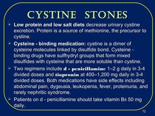 cyStine StoneScyStine StoneS
 Low protein and low salt dietsLow protein and low salt diets decrease urinary cystinedecrease urinary cystine
excretion. Protein is a source of methionine, the precursor toexcretion. Protein is a source of methionine, the precursor to
cystine.cystine.
 Cysteine - binding medication:Cysteine - binding medication: cystine is a dimer ofcystine is a dimer of
cysteine molecules linked by disulfide bond. Cysteine -cysteine molecules linked by disulfide bond. Cysteine -
binding drugs have sulfhydryl groups that form mixedbinding drugs have sulfhydryl groups that form mixed
disulfides with cysteine that are more soluble than cystine.disulfides with cysteine that are more soluble than cystine.
 Two regimens includeTwo regimens include d - penicillamined - penicillamine 1–2 g daily in 3-41–2 g daily in 3-4
divided doses anddivided doses and tiopronintiopronin at 400–1,200 mg daily in 3-4at 400–1,200 mg daily in 3-4
divided doses. Both medications have side effects includingdivided doses. Both medications have side effects including
abdominal pain, dygeusia, leukopenia, fever, proteinuria, andabdominal pain, dygeusia, leukopenia, fever, proteinuria, and
rarely nephritic syndrome.rarely nephritic syndrome.
 Patients on d - penicillamine should take vitamin BPatients on d - penicillamine should take vitamin B66 50 mg50 mg
daily.daily.
7272
 
