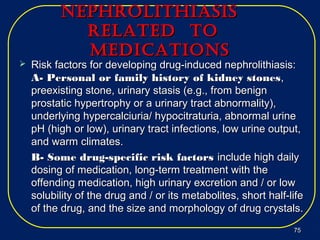 nephrolithiASiSnephrolithiASiS
relAted torelAted to
MedicAtionSMedicAtionS
 Risk factors for developing drug-induced nephrolithiasis:Risk factors for developing drug-induced nephrolithiasis:
A- Personal or family history of kidney stonesA- Personal or family history of kidney stones,,
preexisting stone, urinary stasis (e.g., from benignpreexisting stone, urinary stasis (e.g., from benign
prostatic hypertrophy or a urinary tract abnormality),prostatic hypertrophy or a urinary tract abnormality),
underlying hypercalciuria/ hypocitraturia, abnormal urineunderlying hypercalciuria/ hypocitraturia, abnormal urine
pH (high or low), urinary tract infections, low urine output,pH (high or low), urinary tract infections, low urine output,
and warm climates.and warm climates.
B- Some drug-specific risk factorsB- Some drug-specific risk factors include high dailyinclude high daily
dosing of medication, long-term treatment with thedosing of medication, long-term treatment with the
offending medication, high urinary excretion and / or lowoffending medication, high urinary excretion and / or low
solubility of the drug and / or its metabolites, short half-lifesolubility of the drug and / or its metabolites, short half-life
of the drug, and the size and morphology of drug crystals.of the drug, and the size and morphology of drug crystals.
7575
 