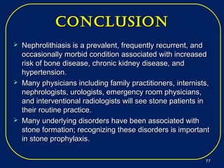 conclUSionconclUSion
 Nephrolithiasis is a prevalent, frequently recurrent, andNephrolithiasis is a prevalent, frequently recurrent, and
occasionally morbid condition associated with increasedoccasionally morbid condition associated with increased
risk of bone disease, chronic kidney disease, andrisk of bone disease, chronic kidney disease, and
hypertension.hypertension.
 Many physicians including family practitioners, internists,Many physicians including family practitioners, internists,
nephrologists, urologists, emergency room physicians,nephrologists, urologists, emergency room physicians,
and interventional radiologists will see stone patients inand interventional radiologists will see stone patients in
their routine practice.their routine practice.
 Many underlying disorders have been associated withMany underlying disorders have been associated with
stone formation; recognizing these disorders is importantstone formation; recognizing these disorders is important
in stone prophylaxis.in stone prophylaxis.
7777
 