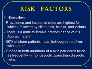risk factorsrisk factors
 Genetics:Genetics:
- Prevalence and incidence rates are highest for- Prevalence and incidence rates are highest for
whites, followed by Hispanics, blacks, and Asians.whites, followed by Hispanics, blacks, and Asians.
- There is a male to female predominance of 3:1.- There is a male to female predominance of 3:1.
ApproximatelyApproximately
- 50% of stone patients have first-degree relatives- 50% of stone patients have first-degree relatives
with stones.with stones.
- Stones in both members of a twin pair occur twice- Stones in both members of a twin pair occur twice
as frequently in monozygotic twins than dizygoticas frequently in monozygotic twins than dizygotic
twins.twins.
88
 
