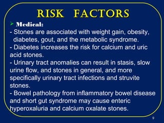  Medical:
- Stones are associated with weight gain, obesity,
diabetes, gout, and the metabolic syndrome.
- Diabetes increases the risk for calcium and uric
acid stones.
- Urinary tract anomalies can result in stasis, slow
urine flow, and stones in general, and more
specifically urinary tract infections and struvite
stones.
- Bowel pathology from inflammatory bowel disease
and short gut syndrome may cause enteric
hyperoxaluria and calcium oxalate stones.
risk factorsrisk factors
99
 