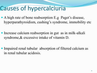 Causes of hypercalciuria
 A high rate of bone reabsorption E.g Paget’s disease,
hyperparathyroidism, cushing’s syndrome, immobility etc
 Increase calcium reabsorption in gut as in milk-alkali
syndrome,& excessive intake of vitamin D.
 Impaired renal tubular absorption of filtered calcium as
in renal tubular acidosis.
11
 