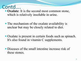 Contd….
 Oxalate: It is the second most common stone,
which is relatively insoluble in urine.
 The mechanism of the oxalate availability is
unclear but may be closely related to diet.
 Oxalate is present in certain foods such as spinach.
It's also found in vitamin C supplements.
 Diseases of the small intestine increase risk of
these stones.
12
 