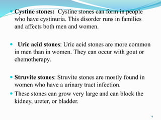  Cystine stones: Cystine stones can form in people
who have cystinuria. This disorder runs in families
and affects both men and women.
 Uric acid stones: Uric acid stones are more common
in men than in women. They can occur with gout or
chemotherapy.
 Struvite stones: Struvite stones are mostly found in
women who have a urinary tract infection.
 These stones can grow very large and can block the
kidney, ureter, or bladder.
14
 