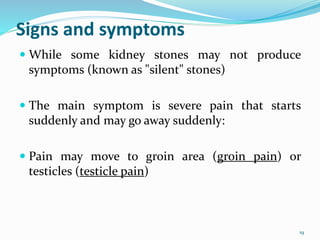Signs and symptoms
 While some kidney stones may not produce
symptoms (known as "silent" stones)
 The main symptom is severe pain that starts
suddenly and may go away suddenly:
 Pain may move to groin area (groin pain) or
testicles (testicle pain)
19
 