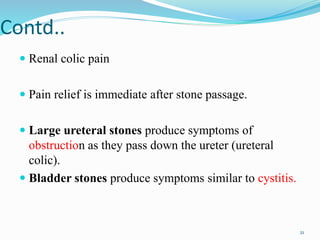 Contd..
 Renal colic pain
 Pain relief is immediate after stone passage.
 Large ureteral stones produce symptoms of
obstruction as they pass down the ureter (ureteral
colic).
 Bladder stones produce symptoms similar to cystitis.
21
 
