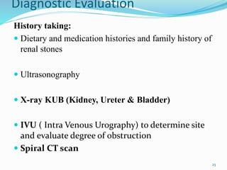 Diagnostic Evaluation
History taking:
 Dietary and medication histories and family history of
renal stones
 Ultrasonography
 X-ray KUB (Kidney, Ureter & Bladder)
 IVU ( Intra Venous Urography) to determine site
and evaluate degree of obstruction
 Spiral CT scan
23
 