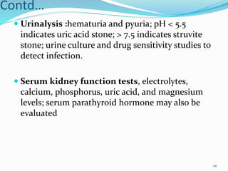 Contd…
 Urinalysis :hematuria and pyuria; pH < 5.5
indicates uric acid stone; > 7.5 indicates struvite
stone; urine culture and drug sensitivity studies to
detect infection.
 Serum kidney function tests, electrolytes,
calcium, phosphorus, uric acid, and magnesium
levels; serum parathyroid hormone may also be
evaluated
24
 