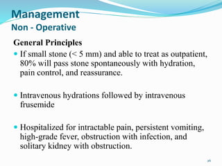 Management
Non - Operative
General Principles
 If small stone (< 5 mm) and able to treat as outpatient,
80% will pass stone spontaneously with hydration,
pain control, and reassurance.
 Intravenous hydrations followed by intravenous
frusemide
 Hospitalized for intractable pain, persistent vomiting,
high-grade fever, obstruction with infection, and
solitary kidney with obstruction.
26
 