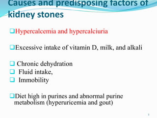 Causes and predisposing factors of
kidney stones
Hypercalcemia and hypercalciuria
Excessive intake of vitamin D, milk, and alkali
 Chronic dehydration
 Fluid intake,
 Immobility
Diet high in purines and abnormal purine
metabolism (hyperuricemia and gout)
3
 