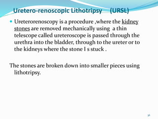 Uretero-renoscopic Lithotripsy (URSL)
 Ureterorenoscopy is a procedure ,where the kidney
stones are removed mechanically using a thin
telescope called ureteroscope is passed through the
urethra into the bladder, through to the ureter or to
the kidneys where the stone I s stuck .
The stones are broken down into smaller pieces using
lithotripsy.
36
 