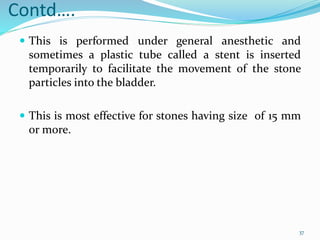 Contd….
 This is performed under general anesthetic and
sometimes a plastic tube called a stent is inserted
temporarily to facilitate the movement of the stone
particles into the bladder.
 This is most effective for stones having size of 15 mm
or more.
37
 