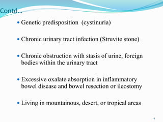 Contd…
 Genetic predisposition (cystinuria)
 Chronic urinary tract infection (Struvite stone)
 Chronic obstruction with stasis of urine, foreign
bodies within the urinary tract
 Excessive oxalate absorption in inflammatory
bowel disease and bowel resection or ileostomy
 Living in mountainous, desert, or tropical areas
4
 