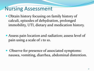 Nursing Assessment
 Obtain history focusing on family history of
calculi, episodes of dehydration, prolonged
immobility, UTI, dietary and medication history.
 Assess pain location and radiation; assess level of
pain using a scale of 1 to 10.
 Observe for presence of associated symptoms:
nausea, vomiting, diarrhea, abdominal distention.
41
 