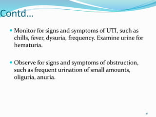 Contd…
 Monitor for signs and symptoms of UTI, such as
chills, fever, dysuria, frequency. Examine urine for
hematuria.
 Observe for signs and symptoms of obstruction,
such as frequent urination of small amounts,
oliguria, anuria.
42
 