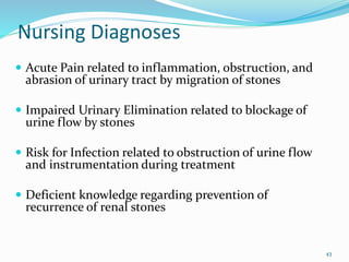Nursing Diagnoses
 Acute Pain related to inflammation, obstruction, and
abrasion of urinary tract by migration of stones
 Impaired Urinary Elimination related to blockage of
urine flow by stones
 Risk for Infection related to obstruction of urine flow
and instrumentation during treatment
 Deficient knowledge regarding prevention of
recurrence of renal stones
43
 