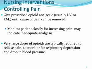 Nursing Interventions
Controlling Pain
 Give prescribed opioid analgesic (usually I.V. or
I.M.) until cause of pain can be removed.
 Monitor patient closely for increasing pain; may
indicate inadequate analgesia.
 Very large doses of opioids are typically required to
relieve pain, so monitor for respiratory depression
and drop in blood pressure
44
 
