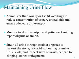Maintaining Urine Flow
 Administer fluids orally or I.V. (if vomiting) to
reduce concentration of urinary crystalloids and
ensure adequate urine output.
 Monitor total urine output and patterns of voiding.
report oliguria or anuria.
 Strain all urine through strainer or gauze to
harvest the stone; uric acid stones may crumble.
Crush clots, and inspect sides of urinal/bedpan for
clinging stones or fragments 46
 