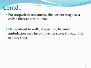 Contd..
 For outpatient treatment, the patient may use a
coffee filter to strain urine.
 Help patient to walk, if possible, because
ambulation may help move the stone through the
urinary tract.
47
 