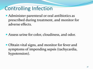 Controlling Infection
 Administer parenteral or oral antibiotics as
prescribed during treatment, and monitor for
adverse effects.
 Assess urine for color, cloudiness, and odor.
 Obtain vital signs, and monitor for fever and
symptoms of impending sepsis (tachycardia,
hypotension).
48
 