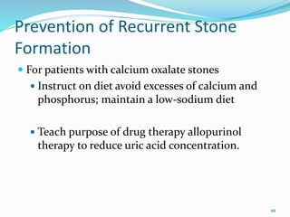 Prevention of Recurrent Stone
Formation
 For patients with calcium oxalate stones
 Instruct on diet avoid excesses of calcium and
phosphorus; maintain a low-sodium diet
 Teach purpose of drug therapy allopurinol
therapy to reduce uric acid concentration.
49
 