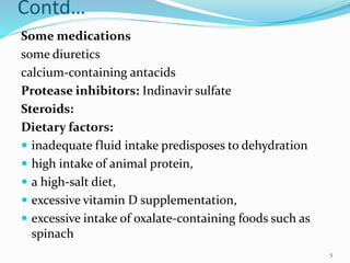 Contd…
Some medications
some diuretics
calcium-containing antacids
Protease inhibitors: Indinavir sulfate
Steroids:
Dietary factors:
 inadequate fluid intake predisposes to dehydration
 high intake of animal protein,
 a high-salt diet,
 excessive vitamin D supplementation,
 excessive intake of oxalate-containing foods such as
spinach
5
 