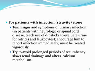  For patients with infection (struvite) stone
 Teach signs and symptoms of urinary infection
(in patients with neurologic or spinal cord
disease, teach use of dipsticks to evaluate urine
for nitrites and leukocytes); encourage him to
report infection immediately; must be treated
vigorously.
 Try to avoid prolonged periods of recumbency
slows renal drainage and alters calcium
metabolism.
51
 