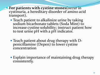  For patients with cystine stones(occur in
cystinuria, a hereditary disorder of amino acid
transport).
 Teach patient to alkalinize urine by taking
sodium bicarbonate tablets (Soda Mint) to
increase cystine solubility; instruct patient how
to test urine pH with a pH indicator.
 Teach patient about drug therapy with D-
penicillamine (Depen) to lower cystine
concentration
 Explain importance of maintaining drug therapy
consistently.
52
 