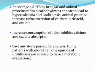  Encourage a diet low in sugar and animal
proteins refined carbohydrates appear to lead to
hypercalciuria and urolithiasis; animal proteins
increase urine excretion of calcium, uric acid,
and oxalate.
 Increase consumption of fiber inhibits calcium
and oxalate absorption.
 Save any stone passed for analysis. (Only
patients with more than one episode of
urolithiasis are advised to have a metabolic
evaluation.)
54
 