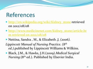 References
 http://en.wikipedia.org/wiki/Kidney_stone retrieved
on 2012/08/08
 http://www.medicinenet.com/kidney_stone/article.ht
m retrieved on 2012/08/08
 Nettina, Sandra , M., & Elizabeth ,J. (2006).
Lippincott Manual of Nursing Practice. (8th
ed.).published by Lippincott Williams & Wilkins.
 Black, J.M., & Hawks, J.H.(2009).Medical Surgical
Nursing.(8th ed.). Published by Elsevier India.
56
 