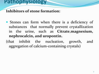 Pathophysiology
Inhibitors of stone formation:
 Stones can form when there is a deficiency of
substances that normally prevent crystallization
in the urine, such as Citrate,magnesium,
nephrocalcin, and uropontin.
(that inhibit the nucleation, growth, and
aggregation of calcium-containing crystals)
7
 