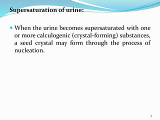 Supersaturation of urine:
 When the urine becomes supersaturated with one
or more calculogenic (crystal-forming) substances,
a seed crystal may form through the process of
nucleation.
8
 