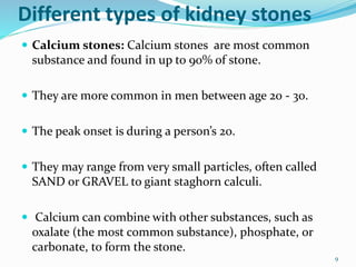 Different types of kidney stones
 Calcium stones: Calcium stones are most common
substance and found in up to 90% of stone.
 They are more common in men between age 20 - 30.
 The peak onset is during a person’s 20.
 They may range from very small particles, often called
SAND or GRAVEL to giant staghorn calculi.
 Calcium can combine with other substances, such as
oxalate (the most common substance), phosphate, or
carbonate, to form the stone.
9
 
