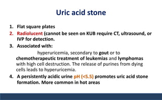 Uric acid stone
1. Flat square plates
2. Radiolucent (cannot be seen on KUB require CT, ultrasound, or
IVP for detection.
3. Associated with:
hyperuricemia, secondary to gout or to
chemotherapeutic treatment of leukemias and lymphomas
with high cell destruction. The release of purines from dying
cells leads to hyperuricemia.
4. A persistently acidic urine pH (<5.5) promotes uric acid stone
formation. More common in hot areas
 