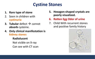 Cystine Stones
1. Rare type of stone
2. Seen in children with
cystinuria
3. Tubular defect  cannot
absorb cysteine.
4. Only clinical manifestation is
kidney stones
Radiolucent
Not visible on X-ray
Can see with CT scan
5. Hexagon-shaped crystals are
poorly visualized.
6. Rotten Egg Odor of urine
7. Child With recurrent stones
and positive family history
 