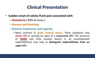 Clinical Presentation
• Sudden onset of colicky Flank pain associated with:
– Hematuria ( 90% of cases )
– Nausea and Vomiting
– Dysuria, frequency, and urgency
• More common in distal ureteral stones. These symptoms may
mimic UTI or actually be signs of a concurrent UTI. The presence
of FEVER and chills (usually absent in an uncomplicated
nephrolithiasis) may help to distinguish nephrolithiasis from an
upper UTI.
 