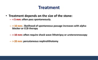Treatment
• Treatment depends on the size of the stone:
– < 5 mm: often pass spontaneously.
– < 10 mm:. likelihood of spontaneous passage increases with alpha-
blocker or CCB therapy
– > 10 mm: often require shock wave lithotripsy or ureterorenoscopy
– > 20 mm: percutaneous nephrolithotomy
 