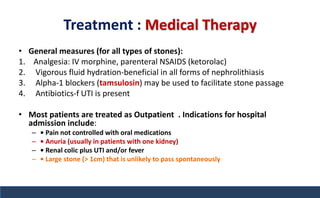 Treatment : Medical Therapy
• General measures (for all types of stones):
1. Analgesia: IV morphine, parenteral NSAIDS (ketorolac)
2. Vigorous fluid hydration-beneficial in all forms of nephrolithiasis
3. Alpha-1 blockers (tamsulosin) may be used to facilitate stone passage
4. Antibiotics-f UTI is present
• Most patients are treated as Outpatient . Indications for hospital
admission include:
– • Pain not controlled with oral medications
– • Anuria (usually in patients with one kidney)
– • Renal colic plus UTI and/or fever
– • Large stone (> 1cm) that is unlikely to pass spontaneously
 
