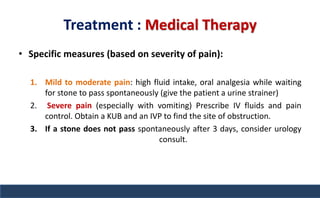 Treatment : Medical Therapy
• Specific measures (based on severity of pain):
1. Mild to moderate pain: high fluid intake, oral analgesia while waiting
for stone to pass spontaneously (give the patient a urine strainer)
2. Severe pain (especially with vomiting) Prescribe IV fluids and pain
control. Obtain a KUB and an IVP to find the site of obstruction.
3. If a stone does not pass spontaneously after 3 days, consider urology
consult.
 