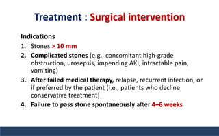 Treatment : Surgical intervention
Indications
1. Stones > 10 mm
2. Complicated stones (e.g., concomitant high-grade
obstruction, urosepsis, impending AKI, intractable pain,
vomiting)
3. After failed medical therapy, relapse, recurrent infection, or
if preferred by the patient (i.e., patients who decline
conservative treatment)
4. Failure to pass stone spontaneously after 4–6 weeks
 