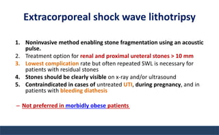 Extracorporeal shock wave lithotripsy
1. Noninvasive method enabling stone fragmentation using an acoustic
pulse.
2. Treatment option for renal and proximal ureteral stones > 10 mm
3. Lowest complication rate but often repeated SWL is necessary for
patients with residual stones
4. Stones should be clearly visible on x-ray and/or ultrasound
5. Contraindicated in cases of untreated UTI, during pregnancy, and in
patients with bleeding diathesis
– Not preferred in morbidly obese patients
 