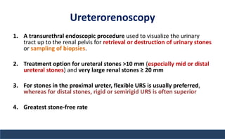 Ureterorenoscopy
1. A transurethral endoscopic procedure used to visualize the urinary
tract up to the renal pelvis for retrieval or destruction of urinary stones
or sampling of biopsies.
2. Treatment option for ureteral stones >10 mm (especially mid or distal
ureteral stones) and very large renal stones ≥ 20 mm
3. For stones in the proximal ureter, flexible URS is usually preferred,
whereas for distal stones, rigid or semirigid URS is often superior
4. Greatest stone-free rate
 